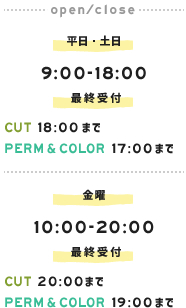 平日・土日：9：00～18：00 　CUT：まで　PERM＆COLOR：17：00まで　金曜：10：00～20：00　CUT：20：00まで　PERM＆COLOR：17：00まで